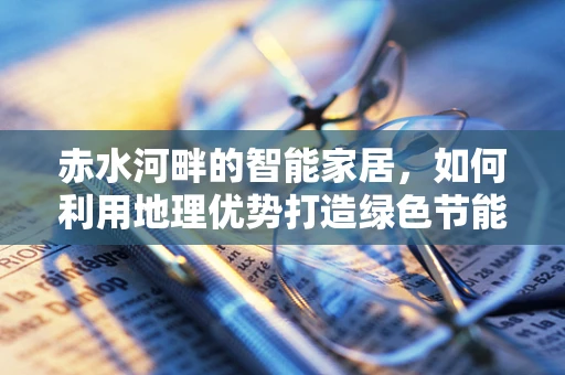 赤水河畔的智能家居，如何利用地理优势打造绿色节能的未来？