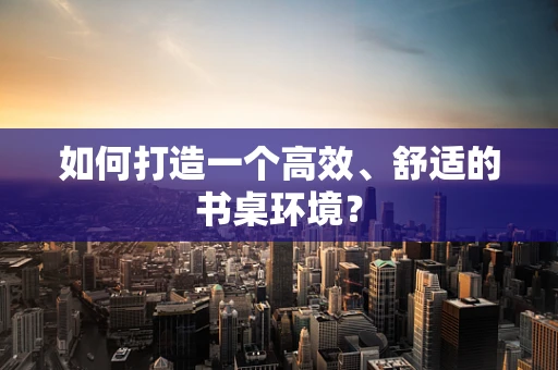 如何打造一个高效、舒适的书桌环境？