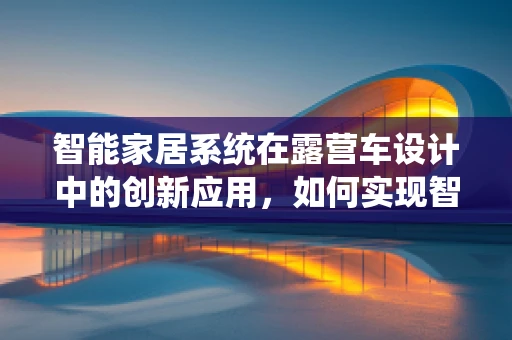 智能家居系统在露营车设计中的创新应用，如何实现智能化的户外生活？