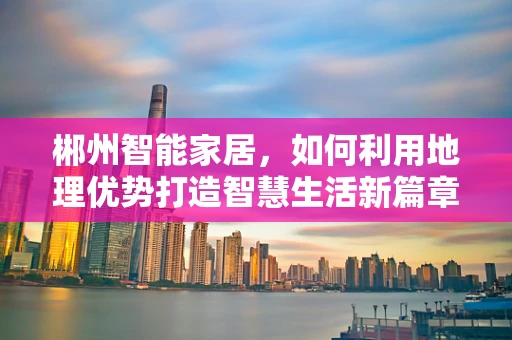 郴州智能家居，如何利用地理优势打造智慧生活新篇章？
