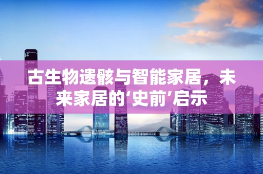 古生物遗骸与智能家居，未来家居的‘史前’启示
