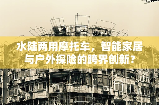 水陆两用摩托车，智能家居与户外探险的跨界创新？