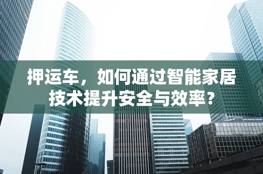 押运车，如何通过智能家居技术提升安全与效率？