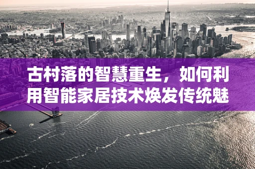 古村落的智慧重生，如何利用智能家居技术焕发传统魅力？
