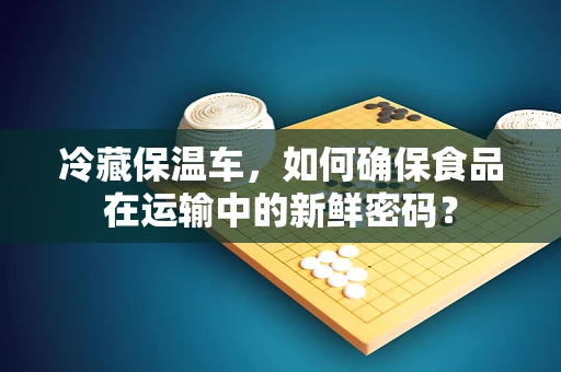 冷藏保温车，如何确保食品在运输中的新鲜密码？