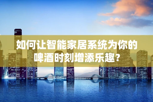 如何让智能家居系统为你的啤酒时刻增添乐趣？
