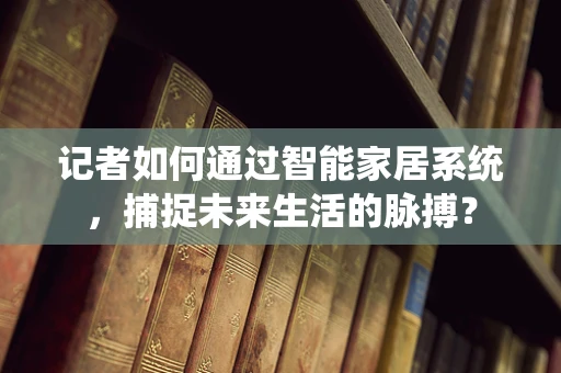 记者如何通过智能家居系统，捕捉未来生活的脉搏？
