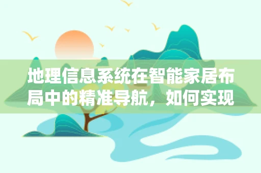 地理信息系统在智能家居布局中的精准导航，如何实现更智能的家居环境？