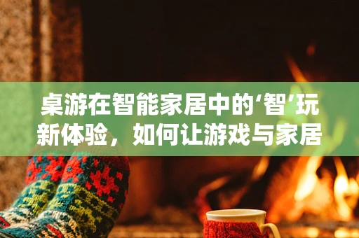 桌游在智能家居中的‘智’玩新体验，如何让游戏与家居系统无缝融合？