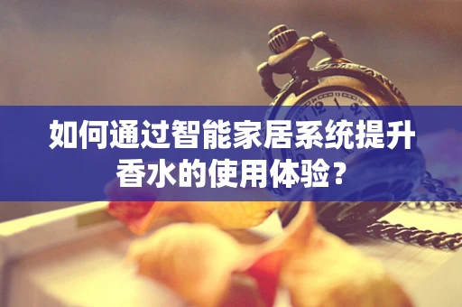 如何通过智能家居系统提升香水的使用体验？