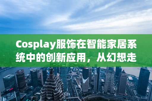 Cosplay服饰在智能家居系统中的创新应用，从幻想走进现实