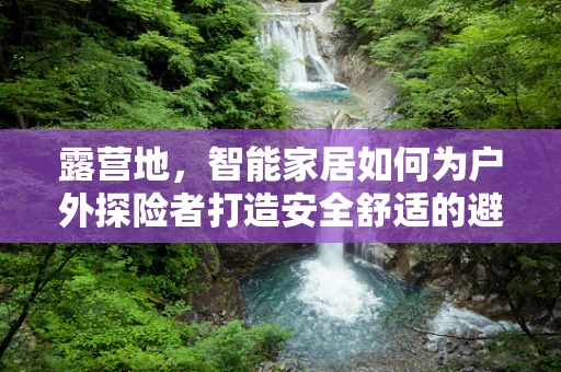 露营地，智能家居如何为户外探险者打造安全舒适的避风港？