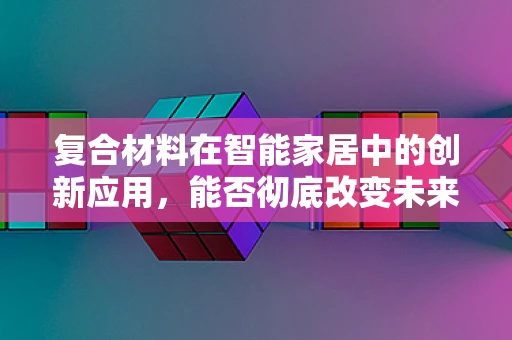 复合材料在智能家居中的创新应用，能否彻底改变未来家居的构建方式？