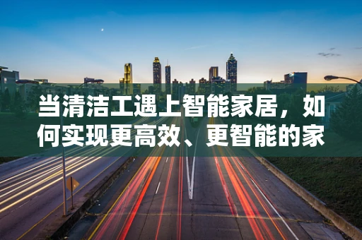 当清洁工遇上智能家居，如何实现更高效、更智能的家居清洁？