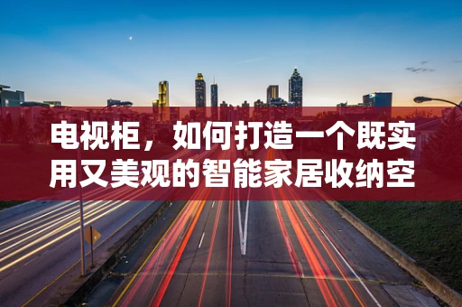 电视柜，如何打造一个既实用又美观的智能家居收纳空间？