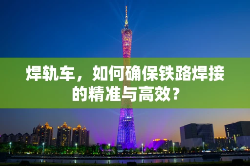 焊轨车，如何确保铁路焊接的精准与高效？