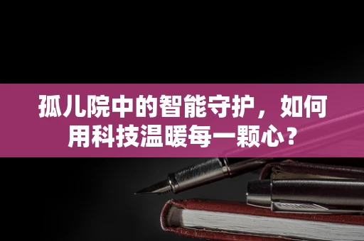 孤儿院中的智能守护，如何用科技温暖每一颗心？