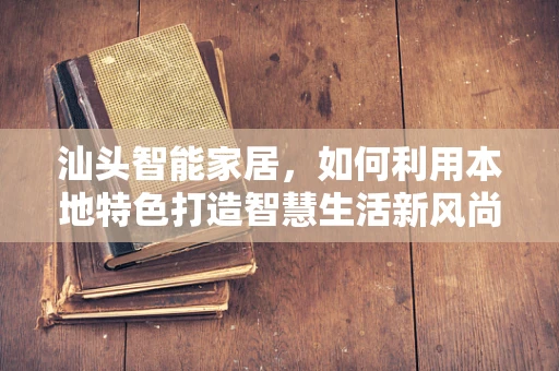 汕头智能家居，如何利用本地特色打造智慧生活新风尚？