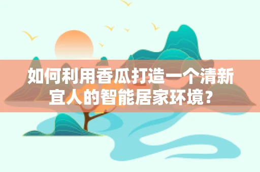 如何利用香瓜打造一个清新宜人的智能居家环境？