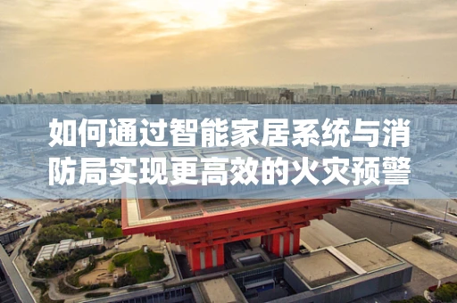 如何通过智能家居系统与消防局实现更高效的火灾预警与应对？