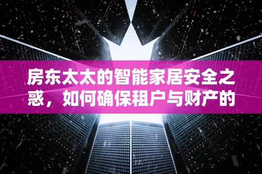 房东太太的智能家居安全之惑，如何确保租户与财产的双重安心？