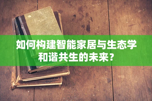 如何构建智能家居与生态学和谐共生的未来？