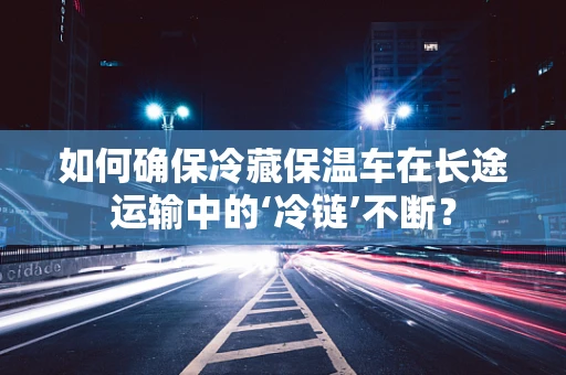 如何确保冷藏保温车在长途运输中的‘冷链’不断？