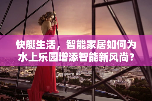 快艇生活，智能家居如何为水上乐园增添智能新风尚？