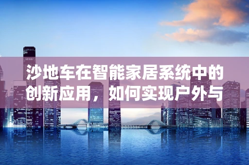 沙地车在智能家居系统中的创新应用，如何实现户外与室内的无缝连接？