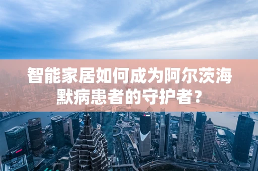 智能家居如何成为阿尔茨海默病患者的守护者？