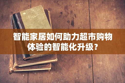 智能家居如何助力超市购物体验的智能化升级？