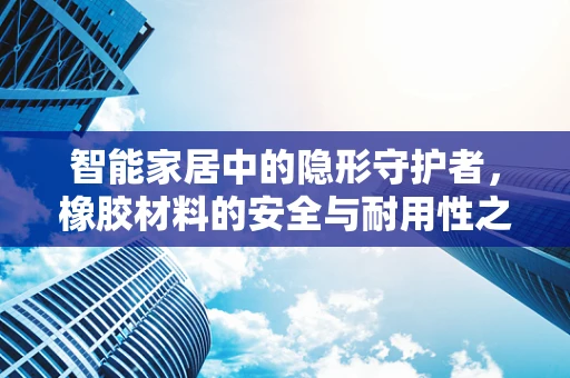 智能家居中的隐形守护者，橡胶材料的安全与耐用性之谜