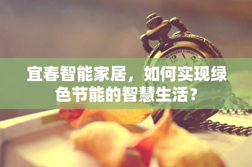 宜春智能家居，如何实现绿色节能的智慧生活？