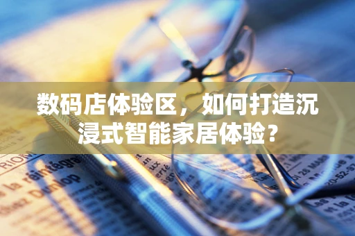 数码店体验区，如何打造沉浸式智能家居体验？