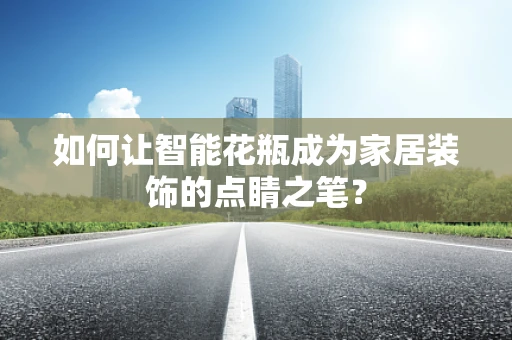 如何让智能花瓶成为家居装饰的点睛之笔？