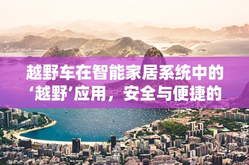 越野车在智能家居系统中的‘越野’应用，安全与便捷的双重挑战？