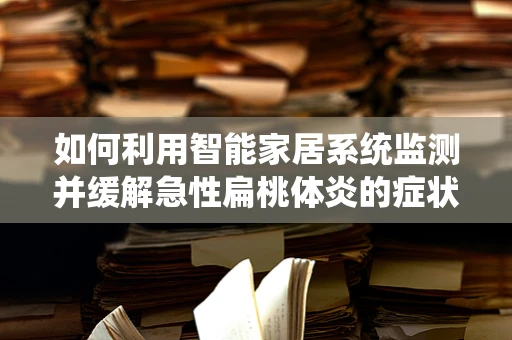 如何利用智能家居系统监测并缓解急性扁桃体炎的症状？