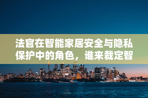 法官在智能家居安全与隐私保护中的角色，谁来裁定智能生活的边界？