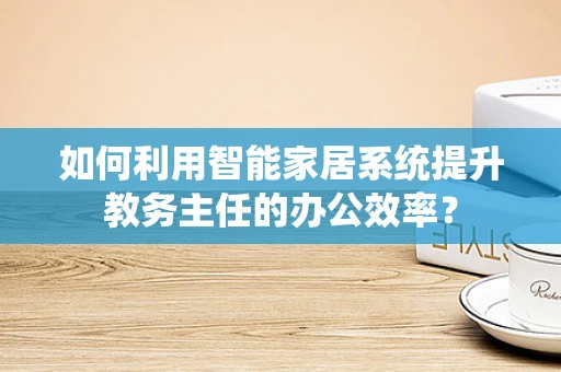 如何利用智能家居系统提升教务主任的办公效率？
