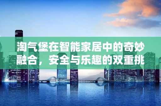 淘气堡在智能家居中的奇妙融合，安全与乐趣的双重挑战？