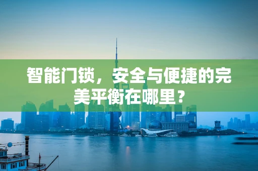 智能门锁，安全与便捷的完美平衡在哪里？