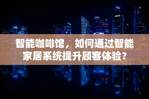 智能咖啡馆，如何通过智能家居系统提升顾客体验？