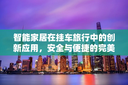 智能家居在挂车旅行中的创新应用，安全与便捷的完美融合？