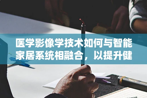 医学影像学技术如何与智能家居系统相融合，以提升健康管理？