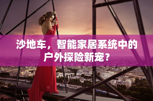 沙地车，智能家居系统中的户外探险新宠？