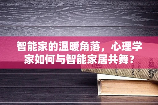 智能家的温暖角落，心理学家如何与智能家居共舞？