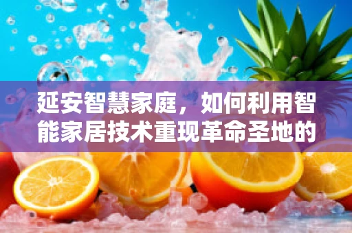延安智慧家庭，如何利用智能家居技术重现革命圣地的历史韵味？
