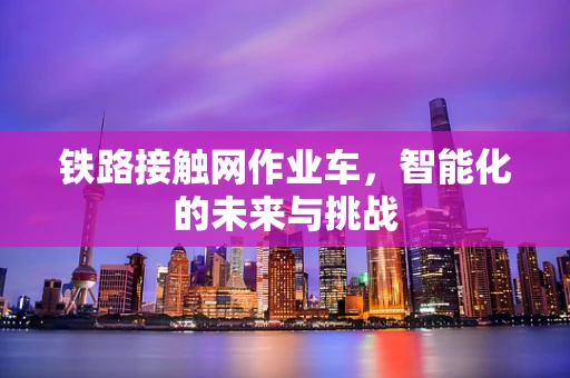 铁路接触网作业车，智能化的未来与挑战