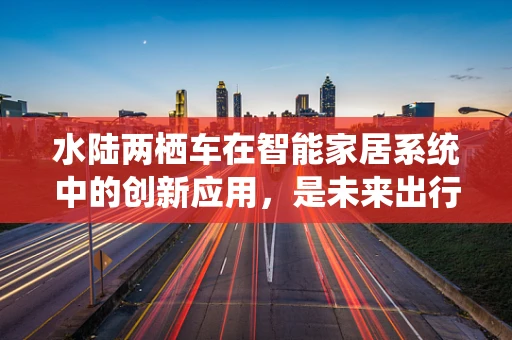 水陆两栖车在智能家居系统中的创新应用，是未来出行的新趋势吗？