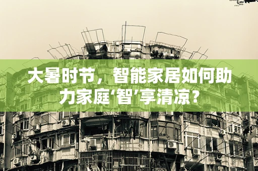 大暑时节，智能家居如何助力家庭‘智’享清凉？